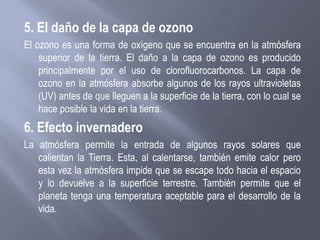 5. El daño de la capa de ozono
El ozono es una forma de oxígeno que se encuentra en la atmósfera
superior de la tierra. El daño a la capa de ozono es producido
principalmente por el uso de clorofluorocarbonos. La capa de
ozono en la atmósfera absorbe algunos de los rayos ultravioletas
(UV) antes de que lleguen a la superficie de la tierra, con lo cual se
hace posible la vida en la tierra.
6. Efecto invernadero
La atmósfera permite la entrada de algunos rayos solares que
calientan la Tierra. Esta, al calentarse, también emite calor pero
esta vez la atmósfera impide que se escape todo hacia el espacio
y lo devuelve a la superficie terrestre. También permite que el
planeta tenga una temperatura aceptable para el desarrollo de la
vida.
 
