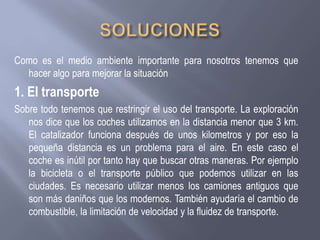 Como es el medio ambiente importante para nosotros tenemos que
hacer algo para mejorar la situación
1. El transporte
Sobre todo tenemos que restringir el uso del transporte. La exploración
nos dice que los coches utilizamos en la distancia menor que 3 km.
El catalizador funciona después de unos kilometros y por eso la
pequeña distancia es un problema para el aire. En este caso el
coche es inútil por tanto hay que buscar otras maneras. Por ejemplo
la bicicleta o el transporte público que podemos utilizar en las
ciudades. Es necesario utilizar menos los camiones antiguos que
son más daniños que los modernos. También ayudaría el cambio de
combustible, la limitación de velocidad y la fluidez de transporte.
 