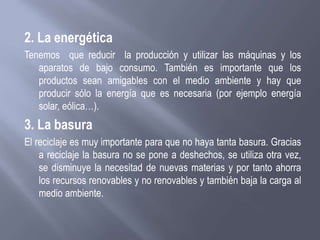 2. La energética
Tenemos que reducir la producción y utilizar las máquinas y los
aparatos de bajo consumo. También es importante que los
productos sean amigables con el medio ambiente y hay que
producir sólo la energía que es necesaria (por ejemplo energía
solar, eólica…).
3. La basura
El reciclaje es muy importante para que no haya tanta basura. Gracias
a reciclaje la basura no se pone a deshechos, se utiliza otra vez,
se disminuye la necesitad de nuevas materias y por tanto ahorra
los recursos renovables y no renovables y también baja la carga al
medio ambiente.
 