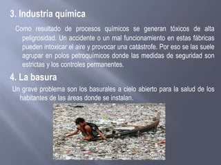3. Industria química
Como resultado de procesos químicos se generan tóxicos de alta
peligrosidad. Un accidente o un mal funcionamiento en estas fábricas
pueden intoxicar el aire y provocar una catástrofe. Por eso se las suele
agrupar en polos petroquímicos donde las medidas de seguridad son
estrictas y los controles permanentes.
4. La basura
Un grave problema son los basurales a cielo abierto para la salud de los
habitantes de las áreas donde se instalan.
 