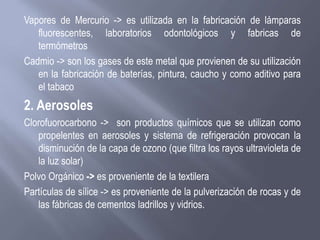 Vapores de Mercurio -> es utilizada en la fabricación de lámparas
fluorescentes, laboratorios odontológicos y fabricas de
termómetros
Cadmio -> son los gases de este metal que provienen de su utilización
en la fabricación de baterías, pintura, caucho y como aditivo para
el tabaco
2. Aerosoles
Clorofuorocarbono -> son productos químicos que se utilizan como
propelentes en aerosoles y sistema de refrigeración provocan la
disminución de la capa de ozono (que filtra los rayos ultravioleta de
la luz solar)
Polvo Orgánico -> es proveniente de la textilera
Partículas de sílice -> es proveniente de la pulverización de rocas y de
las fábricas de cementos ladrillos y vidrios.
 