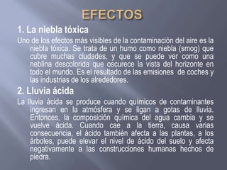 1. La niebla tóxica
Uno de los efectos más visibles de la contaminación del aire es la
niebla tóxica. Se trata de un humo como niebla (smog) que
cubre muchas ciudades, y que se puede ver como una
neblina descolorida que oscurece la vista del horizonte en
todo el mundo. Es el resultado de las emisiones de coches y
las industrias de los alrededores.
2. Lluvia ácida
La lluvia ácida se produce cuando químicos de contaminantes
ingresan en la atmósfera y se ligan a gotas de lluvia.
Entonces, la composición química del agua cambia y se
vuelve ácida. Cuando cae a la tierra, causa varias
consecuencia, el ácido también afecta a las plantas, a los
árboles, puede elevar el nivel de ácido del suelo y afecta
negativamente a las construcciones humanas hechos de
piedra.
 