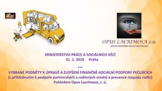 MINISTERSTVO PRÁCE A SOCIÁLNÍCH VĚCÍ
31. 1. 2019 Praha
***
VYBRANÉ PODNĚTY K ÚPRAVĚ A ZLEPŠENÍ FINANČNĚ-SOCIÁLNÍ PODPORY PEČUJÍCÍCH
(s přihlédnutím k podpoře partnerských a rodinných vztahů a prevence rozpadu rodin)
Pohledem Opus Lacrimosa, z. ú.
 