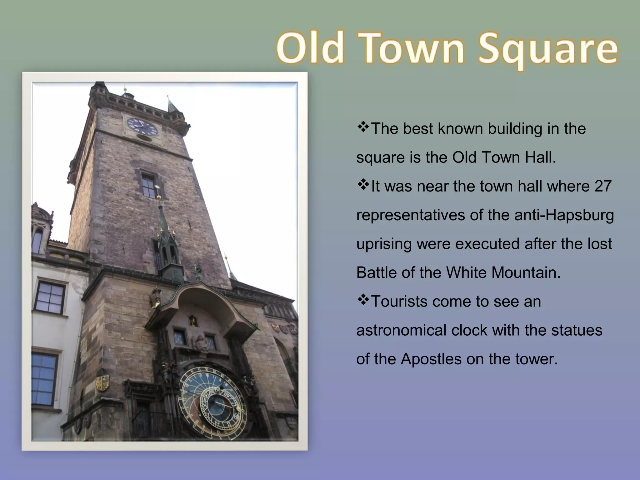 The best known building in the
square is the Old Town Hall.
It was near the town hall where 27
representatives of the anti-Hapsburg
uprising were executed after the lost
Battle of the White Mountain.
Tourists come to see an
astronomical clock with the statues
of the Apostles on the tower.
 