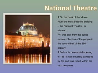 On the bank of the Vltava
River the most beautiful building
– the National Theatre - is
situated.
It was built from the public
money collection of the people in
the second half of the 19th
century.
Before its ceremonial opening
in 1881 it was severely damaged
by fire and was rebuilt within the
next two years.
 