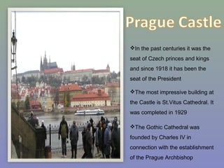 In the past centuries it was the
seat of Czech princes and kings
and since 1918 it has been the
seat of the President
The most impressive building at
the Castle is St.Vitus Cathedral. It
was completed in 1929
The Gothic Cathedral was
founded by Charles IV in
connection with the establishment
of the Prague Archbishop
 