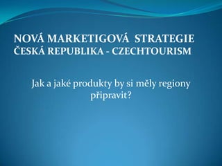 NOVÁ MARKETIGOVÁ STRATEGIE
ČESKÁ REPUBLIKA - CZECHTOURISM


   Jak a jaké produkty by si měly regiony
                  připravit?
 