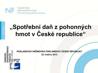POSLANECKÁ SNĚMOVNA PARLAMENTU ČESKÉ REPUBLIKY
23. května 2013
„Spotřební daň z pohonných
hmot v České republice“
 
