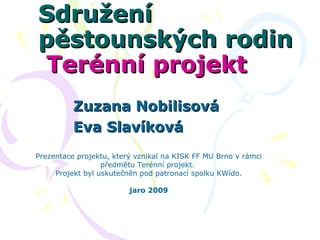   Sdružení pěstounských rodin  Terénní projekt  Zuzana Nobilisová Eva Slavíková Prezentace projektu, který vznikal na KISK FF MU Brno v rámci předmětu Terénní projekt.  Projekt byl uskutečněn pod patronací spolku KWído. jaro 2009 