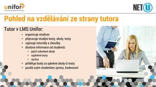 Pohled na vzdělávání ze strany tutora 
Tutor v LMS Unifor: 
•organizuje studium 
•připravuje studijní texty, úkoly, testy 
•vypisuje tutoriály a zkoušky 
•dostává informace od studentů: 
•jejich odeslané úkoly 
•vyplněné testy 
•zprávy 
•přiděluje body za splněné úkoly či testy 
•posílá svým studentům zprávy, hodnocení  