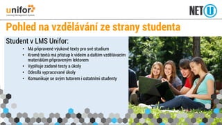 Pohled na vzdělávání ze strany studenta 
Student v LMS Unifor: 
•Má připravené výukové texty pro své studium 
•Kromě textů má přístup k videím a dalším vzdělávacím materiálům připraveným lektorem 
•Vyplňuje zadané testy a úkoly 
•Odesílá vypracované úkoly 
•Komunikuje se svým tutorem i ostatními studenty  