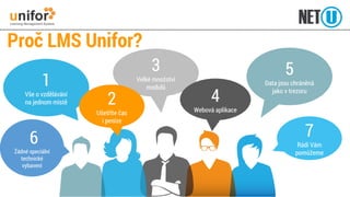 Proč LMS Unifor? 
5Data jsou chráněná jako v trezoru 
1Vše o vzdělávání na jednom místě 
7Rádi Vám pomůžeme 
6 Žádné speciální technické vybavení 
3Velké množství modulů 
4 Webová aplikace 
2Ušetříte čas i peníze  
