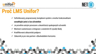 Sofistikovaný, propracovaný, komplexní systém s mnoha funkcionalitamiusnadňující práci a čas uživatelům 
Je prověřen ostrým provozem u desetitisíců spokojených uživatelů 
Možnost customizacea integrace s ostatními IS vysoké školy 
Kvalifikovaná zákaznická podpora 
Zákazník je pro nás partner v dlouhodobém horizontu 
Proč LMS Unifor?  