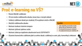 •Řízené ONLINE vzdělávání 
•VŠ má mnoho vzdělávacího obsahu, know-how z různých oblastí 
•Veškerý vzdělávací obsah pro studenty VŠ na jednom místě a ONLINE 
•Úložiště vzdělávacího obsahu 
•Možnost studovat vlastním tempem 
•Možnost zjišťovat zpětnou vazbu 
•Možnost získat po úspěšném absolvování kurzů CERTIFIKÁTY 
•Účastníci komerčního vzdělávání platí za online obsah, vzdělávají se sami, příp. komunikují s lektorem 
Proč e-learningna VŠ? 
•Jako doplněk prezenčního studia 
•Nutná část při distančním studiu 
•Pro komerční kurzy pro veřejnost 
•Pro přípravné kurzy pro studenty SŠ 
Využití:  