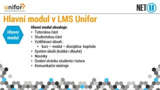 Hlavní modul obsahuje: 
•Tutorskou část 
•Studentskou část 
•Vzdělávací obsah : 
•kurz –modul –disciplína-kapitola 
•Systém úkolů (krátké i dlouhé) 
•Novinky 
•Osobní stránku studenta i tutora 
•Komunikační nástroje 
Hlavní modul v LMS Unifor 
Hlavní modul  