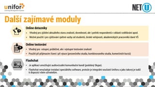 Další zajímavé moduly 
Flashchat 
• Je aplikací umožňující audiovizuální komunikační kanál (podobný Skype). 
• Flashchat nevyžaduje instalaci speciálního software, protože je integrální součástí Uniforu a jako takový je tudíž 
k dispozici všem uživatelům. 
Online testování 
• Vhodný pro vstupní, průběžné, ale i výstupní testování znalostí 
• Použití při přijímacím řízení i při výuce (prezenčního studia, kombinovaného studia, komerčních kurzů) 
Online dotazníky 
> Vhodný pro zjištění aktuálního stavu znalostí, dovedností, ale i potřeb respondentů v oblasti vzdělávání apod. 
> Možné použití i pro zjišťování zpětné vazby od studentů, široké veřejnosti, akademických pracovníků dané VŠ 
 