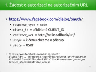 1. Žádost o autorizaci na autorizačním URL


●
    https://www.facebook.com/dialog/oauth?
    ●   response_type = code
    ●
        client_id = přidělené CLIENT_ID
    ●
        redirect_uri = http://naše.callback/url/
    ●
        scope = k čemu chceme o přístup
    ●
        state = XSRF

●   https://www.facebook.com/dialog/oauth?
    client_id=(...)&response_type=code&redirect_uri=http%3A%2F
    %2Foauth2.local%2Ffacebook%2Fcallback&scope=user_about_me
    %2Cuser_photos%2Coffline_access
                                                                 12
 