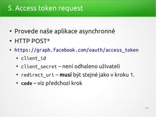 5. Access token request


●
    Provede naše aplikace asynchronně
●
    HTTP POST*
●   https://graph.facebook.com/oauth/access_token
    ●   client_id
    ●
        client_secret – není odhaleno uživateli
    ●
        redirect_uri – musí být stejné jako v kroku 1.
    ●
        code – viz předchozí krok



                                                         19
 