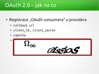OAuth 2.0 – jak na to

●
    Registrace „OAuth consumera“ u providera
    ●   callback url
    ●   client_id, client_secret
    ●   captcha
    ●
        Např.:
        –   https://developers.facebook.com/apps
        –   https://foursquare.com/oauth/register
        –   https://dev.twitter.com/apps/new



                                                    7
 