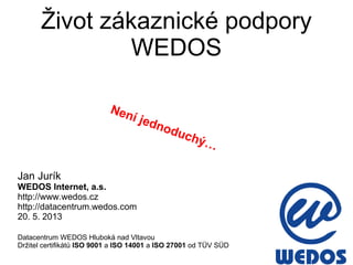 Život zákaznické podpory
WEDOS
Jan Jurík
WEDOS Internet, a.s.
http://www.wedos.cz
http://datacentrum.wedos.com
20. 5. 2013
Datacentrum WEDOS Hluboká nad Vltavou
Držitel certifikátů ISO 9001 a ISO 14001 a ISO 27001 od TÜV SÜD
Není jednoduchý…
 