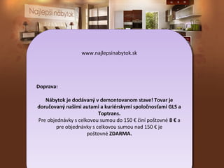 www.najlepsinabytok.sk
www.najlepsinabytok.sk

Doprava:
Doprava:
Nábytok je dodávaný vvdemontovanom stave! Tovar je
Nábytok je dodávaný demontovanom stave! Tovar je
doručovaný našimi autami aakuriérskymi spoločnosťami GLS aa
doručovaný našimi autami kuriérskymi spoločnosťami GLS
Toptrans.
Toptrans.
Pre objednávky sscelkovou sumou do 150 €€činí poštovné 88€€aa
Pre objednávky celkovou sumou do 150 činí poštovné
pre objednávky sscelkovou sumou nad 150 €€je
pre objednávky celkovou sumou nad 150 je
poštovné ZDARMA.
poštovné ZDARMA.

 