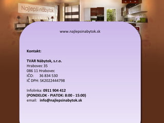 www.najlepsinabytok.sk
www.najlepsinabytok.sk

Kontakt:
Kontakt:
TVAR Nábytok, s.r.o.
TVAR Nábytok, s.r.o.
Hrabovec 35
Hrabovec 35
086 11 Hrabovec
086 11 Hrabovec
IČO: 36 834 530
IČO: 36 834 530
IČ DPH: SK2022444798
IČ DPH: SK2022444798
Infolinka: 0911 904 412
Infolinka: 0911 904 412
(PONDELOK --PIATOK: 8:00 --15:00)
(PONDELOK PIATOK: 8:00 15:00)
email: info@najlepsinabytok.sk
email: info@najlepsinabytok.sk

 