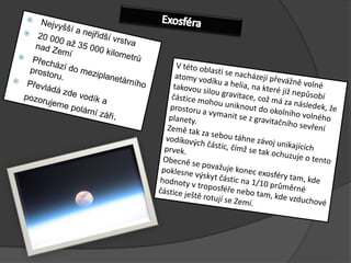 ExosféraNejvyšší a nejřidší vrstva20000 až 35000 kilometrů nad ZemíPřechází do meziplanetárního prostoru.Převládá zde vodík a pozorujeme polární záři. Vtéto oblasti se nacházejí převážně volné atomy vodíku a helia, na které již nepůsobí takovou silou gravitace, což má za následek, že částice mohou uniknout do okolního volného prostoru a vymanit se zgravitačního sevření planety.Země tak za sebou táhne závoj unikajících vodíkových částic, čímž se tak ochuzuje otento prvek.Obecně se považuje konec exosféry tam, kde poklesne výskyt částic na 1/10 průměrné hodnoty vtroposféře nebo tam, kde vzduchové částice ještě rotují se Zemí.