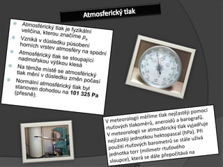 AtmosferickýtlakAtmosférický tlak je fyzikální veličina, kterou značíme paVzniká v důsledku působení horních vrstev atmosféry na spodníAtmosférický tlak se stoupající nadmořskou výškou klesáNa témže místě se atmosférický tlak mění v důsledku změn počasíNormální atmosférický tlak byl stanoven dohodou na 101 325 Pa  (přesně).V meteorologii měříme tlak nejčastěji pomocí rtuťových tlakoměrů, aneroidů a barografů.V meteorologii se atmosférický tlak vyjadřuje nejčastěji jednotkou hektopascal (hPa). Při použití rtuťových barometrů se stále užívá jednotka torr (milimetr rtuťového sloupce), která se dále přepočítává na hektopascaly.