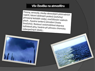 VlivčlověkanaatmosféruFreony, aerosoly, stavby obrovských přehradních nádrží, kácení deštných pralesů (ovlivňují přirozený koloběh vody), znečišťování vodních ploch , havárie tankerů (ohrožení života živočichů). Rostoucí automobilová doprava (výfukové plny, havárie při převozu chemicky nebezpečných látek),..