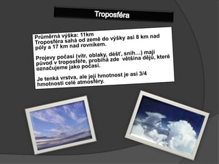 TroposféraPrůměrná výška: 11kmTroposféra sahá od země do výšky asi 8km nad póly a 17 km nad rovníkem. Projevy počasí (vítr, oblaky, déšť, sníh…) mají původ v troposféře, probíhá zde  většina dějů, které označujeme jako počasí.Je tenká vrstva, ale její hmotnost je asi 3/4 hmotnosti celé atmosféry.