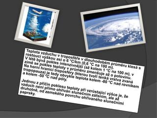 Teplota vzduchu v troposféře v dlouhodobém průměru klesá s rostoucí výškou asi o 6 °C/km (0,6 °C na 100 m).V létě bývá pokles intenzivnější (až kolem 1 °C na 100m), v zimě se pokles teploty v průměru zmenšuje až opolovinu. Na horní hranici troposféry (kterou tvoří tenká vrstva zvaná tropopauza) je tedy obvykle teplota kolem -80 °C nad rovníkem a kolem -50 °C nad póly. Jednou z příčin poklesu teploty při vzrůstající výšce je, že vzduch není přímo ohříván slunečním zářením, ale až druhotně, od zemského povrchu ohřívaného slunečními paprsky. 