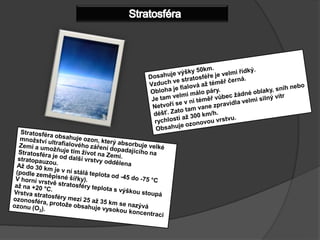 StratosféraDosahuje výšky 50km.Vzduch ve stratosféře je velmi řídký.Obloha je fialová až téměř černá.Je tam velmi málo páry.Netvoří se v ní téměř vůbec žádné oblaky, sníh nebo déšť. Zato tam vane zpravidla velmi silný vítr rychlostí až 300 km/h.Obsahuje ozonovou vrstvu.Stratosféra obsahuje ozon, který absorbuje velké množství ultrafialového záření dopadajícího na Zemi a umožňuje tím život na Zemi.Stratosféra je od další vrstvy oddělena stratopauzou. Až do 30 km je v ní stálá teplota od -45 do -75 °C (podle zeměpisné šířky). Vhorní vrstvě stratosféry teplota s výškou stoupá až na +20 °C. Vrstva stratosféry mezi 25až 35 km se nazývá ozonosféra, protože obsahuje vysokou koncentraci ozonu (O3).