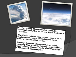 Molekuly ozónu pohlcují krátkovlnné, především ultrafialové záření, které má zhoubný vliv na tkáně živých organismů.Díky ozónové vrstvě se k povrchu Země dostává jen asi 1% ultrafialového záření, přicházejícího zeSlunce.Ozónová vrstva se při tom zahřívá. Tím si vysvětlujeme zvýšenou teplotu v horní vrstvě stratosféry. Ozón vzniká tak, že fotony slunečního záření rozbijí molekuly dikyslíku a vzniklé atomy O se slučují smolekulami O2 na molekuly O3.