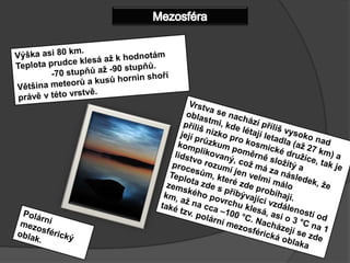 MezosféraVýška asi 80 km.Teplota prudce klesá až khodnotám	-70stupňů až -90 stupňů.Většina meteorů a kusů hornin shoří právě v této vrstvě.Vrstva se nachází příliš vysoko nad oblastmi, kde létají letadla (až 27 km) a příliš nízko pro kosmické družice, tak je její průzkum poměrně složitý a komplikovaný, což má za následek, že lidstvo rozumí jen velmi málo procesům, které zde probíhají.Teplota zde s přibývající vzdáleností od zemského povrchu klesá, asi o 3°C na 1 km, až na cca –100°C. Nacházejí se zde také tzv. polární mezosférická oblakaPolární mezosférický oblak.