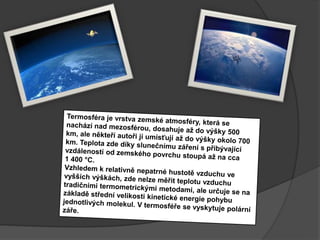 Termosféra je vrstva zemské atmosféry, která se nachází nad mezosférou, dosahuje až do výšky 500 km, ale někteří autoři jí umísťují až do výšky okolo 700 km. Teplota zde díky slunečnímu záření s přibývající vzdáleností od zemského povrchu stoupá až na cca 1400°C.Vzhledem k relativně nepatrné hustotě vzduchu ve vyšších výškách, zde nelze měřit teplotu vzduchu tradičními termometrickými metodami, ale určuje se na základě střední velikosti kinetické energie pohybu jednotlivých molekul. V termosféře se vyskytuje polární záře.