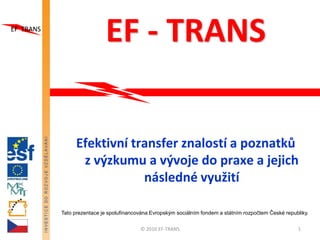 EF - TRANS

     Efektivní transfer znalostí a poznatků
      z výzkumu a vývoje do praxe a jejich
                 následné využití

Tato prezentace je spolufinancována Evropským sociálním fondem a státním rozpočtem České republiky.


                               © 2010 EF-TRANS                                                1
 