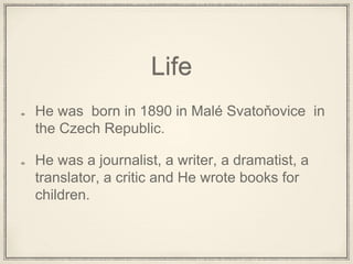 Life
He was born in 1890 in Malé Svatoňovice in
the Czech Republic.
He was a journalist, a writer, a dramatist, a
translator, a critic and He wrote books for
children.