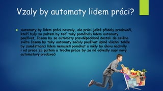 Vzaly by automaty lidem práci?
 Automaty by lidem práci nevzaly, ale práci ještě přidaly prodavači,
kteří byly za pultem by teď taky pomáhaly lidem automaty
používat, časem by se automaty pravděpodobně dostali do celého
světa časem by taky automaty začaly používat úplně všichni takže
by zaměstnanci lidem nemuseli pomáhat a měly by úlevu nachvíly
i od práce za pultem a trochu práce by za ně odvedly supr nový
automatový prodavači
 