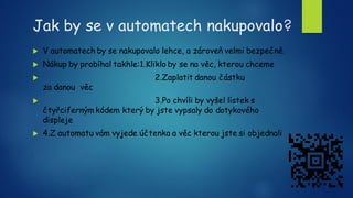 Jak by se v automatech nakupovalo?
 V automatech by se nakupovalo lehce, a zároveň velmi bezpečně.
 Nákup by probíhal takhle:1.Kliklo by se na věc, kterou chceme
 2.Zaplatit danou částku
za danou věc
 3.Po chvíli by vyšel lístek s
čtyřciferným kódem který by jste vypsaly do dotykového
displeje
 4.Z automatu vám vyjede účtenka a věc kterou jste si objednali
 