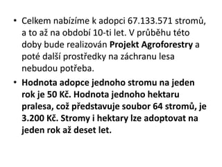• Celkem nabízíme k adopci 67.133.571 stromů,
a to až na období 10-ti let. V průběhu této
doby bude realizován Projekt Agroforestry a
poté další prostředky na záchranu lesa
nebudou potřeba.
• Hodnota adopce jednoho stromu na jeden
rok je 50 Kč. Hodnota jednoho hektaru
pralesa, což představuje soubor 64 stromů, je
3.200 Kč. Stromy i hektary lze adoptovat na
jeden rok až deset let.
 