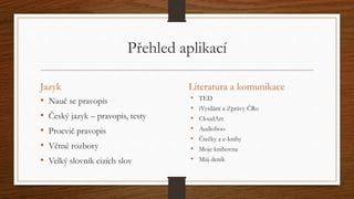 Přehled aplikací 
Jazyk 
• Nauč se pravopis 
• Český jazyk – pravopis, testy 
• Procvič pravopis 
• Větné rozbory 
• Velký slovník cizích slov 
Literatura a komunikace 
• TED 
• iVysílání a Zprávy ČRo 
• CloudArt 
• Audioboo 
• Čtečky a e-knihy 
• Moje knihovna 
• Můj deník 
 