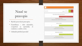 Nauč se 
pravopis 
• Rychlé procvičení pravopisu 
• Gamifikace – sběr odznáčků, 
soupeření se spolužáky či 
studenty z celého světa 
• Základní přehled pravidel 
 