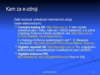 Kam za e-zdroji
  Pokud hledáte e-zdroje FSV, doporučujeme vám vyhledávat přímo z webu
  FSV, http://knihovna.fsv.cuni.cz, nebo z webu Knihovny společenských věd T.
  G. Masaryka v Jinonicích, http://knihovna.jinonice.cuni.cz. Pro nejsnazší orientaci
  v elektronických informačních zdrojích na celé UK je Vám k dispozici například:
    Portál elektronických informačních zdrojů Univerzity Karlovy
       (PEZ), http://pez.cuni.cz. Tento portál zpřístupňuje informace nejen pro vědu
       a výzkum, ale též výuku. Vyhledávat můžete jak celé databáze, tak jednotlivé
       časopisy či elektronické knihy. Portál je přehledný a především
       aktuální, v sekcích aktuality a nové zdroje naleznete všechny aktuální
       změny, které se e-zdrojů týkají. E-zdroje lze vyhledávat dle abecedy, fakulty
       (včetně FSV UK) nebo oboru, využít lze též rozšířené vyhledávání, kde je
       možno vyhledávat podle parametrů jako je typ, kategorie, popis nebo
       producent zdroje, také lze pro vyhledávání kombinovat žádaný obor a fakultu
       apod. Viditelně jsou zařazeny i zkušební přístupy, tzv. free-trials.
       Samozřejmostí je uživatelská nápověda, možnost nastavení sledování změn
       RSS a anglická verze portálu. Novinkou je umístění PEZ na
       Facebooku, Twitteru a uživatelské video
       k technologii SFX na YouTube 

                                 SVI FSV UK 2010                                  10
 