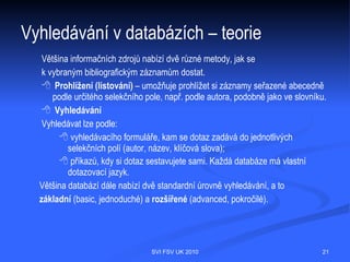 Vyhledávání v databázích – než začnu
vyhledávat
Uvědomit si:
 dorozumívacím jazykem v informačních databázích je (většinou) angličtina
 schopnost zformulovat dotaz (vědět, co chci najít)
 slovní formulace dotazu (klíčová slova, co nejvíce synonym)
 prohlédnout si nápovědu (tipy pro vyhledávání)
 nástroje na vyhledávání – rejstříky = slovníky, možnosti jednoduchého a
   pokročilého vyhledávání, booleovské operátory, proximitní operátory, hledání
   frází, krácení slovních kořenů, zástupné symboly




                                    SVI FSV UK 2010                               21
 