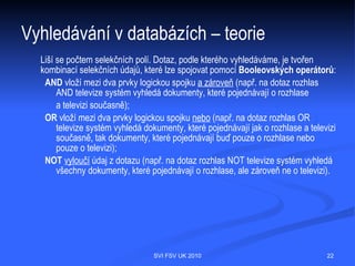 Vyhledávání v databázích – teorie
  Záznamy v různých zdrojích mohou obsahovat odlišné
  informace, ale jde především o:
   Formální údaje
       Název díla
       Jméno autora
       Místo a rok vydání
       Jméno vydavatele
       Identifikátory ISBN/ISMN/ISSN
   Obsahové údaje
       Klíčová slova
       Předmětová hesla
       Abstrakta aj.




                               SVI FSV UK 2010         22
 
