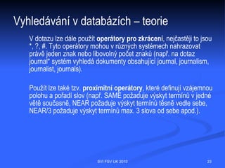Vyhledávání v databázích – teorie
    Bibliografické záznamy vyhledáváme pomocí uživatelského rozhraní, které
    může být v různých zdrojích odlišné nebo naopak některé zdroje ho mohou mít
    společné podle toho, jaký software používají. Vyhledává se podle tzv.
    selekčních polí nebo údajů, které identifikují dokument. Jedná se opět
    o formální údaje (autor, název, ...), obsahové údaje (klíčová slova, ...). Pokud
    hledáte konkrétní dokument a znáte alespoň autora a název, vystačíte si
    s formálními údaji. Pokud ovšem hledáte dokumenty na určité téma, je potřeba
    umět pracovat s obsahovými údaji. Obsah lze vyjádřit pomocí:
   Volně tvořených klíčových slov (Představují největší úskalí při
    vyhledávání, protože ten, kdo záznam vytvářel, mohl použít jinou terminologii
    než vy.)
   Předmětových hesel (Tvorba předmětových hesel je podřízena určitým
    pravidlům, hesla jsou soustředěna v tzv. předmětovém hesláři. Kdo záznam
    vytváří, používá pouze hesla z tohoto hesláře.)
   Deskriptorů z tezaurů (Tezaurus je řízený slovník tzv. deskriptorů neboli
    termínů, mezi nimž jsou určeny vztahy nadřazenosti a podřazenosti, synonyma
    a související termíny. Tezaurus uvádí termíny v kontextu všech příbuzných
    termínů, a tak může sloužit i jako inspirace pro další hledání.)

                                 SVI FSV UK 2010                                  23
 