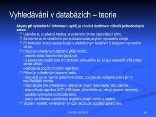 Vyhledávání v databázích – teorie
   Většina informačních zdrojů nabízí dvě různé metody, jak se
   k vybraným bibliografickým záznamům dostat.
    Prohlížení (listování) – umožňuje prohlížet si záznamy seřazené abecedně
      podle určitého selekčního pole, např. podle autora, podobně jako ve slovníku.
    Vyhledávání
   Vyhledávat lze podle:
        - vyhledávacího formuláře, kam se dotaz zadává do jednotlivých selekčních
           polí (autor, název, klíčová slova);
        - příkazů, kdy si dotaz sestavujete sami. Každá databáze má vlastní
           dotazovací jazyk.
  Většina databází dále nabízí dvě standardní úrovně vyhledávání, a to
  základní (basic, jednoduché) a rozšířené (advanced, pokročilé).



                                 SVI FSV UK 2010                                  24
 