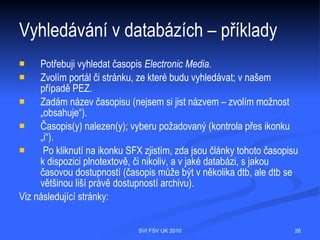 Vyhledávání v databázích – teorie
   V dotazu lze dále použít operátory pro zkrácení, nejčastěji to jsou *, ?, #. Tyto
   operátory mohou v různých systémech nahrazovat právě jeden znak nebo
   libovolný počet znaků (např. na dotaz journal* systém vyhledá dokumenty
   obsahující journal, journalism, journalist, journals). Použít lze také tzv. proximitní
   operátory, které definují vzájemnou polohu a pořadí slov (např. SAME požaduje
   výskyt termínů v jedné větě současně, NEAR požaduje výskyt termínů těsně
   vedle sebe, NEAR/3 požaduje výskyt termínů max. 3 slova od sebe apod.).




                                  SVI FSV UK 2010                                     26
 