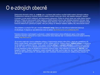 O e-zdrojích obecně
   Elektronické informační zdroje, tzv. e-zdroje, jsou v současné době
   nedílnou součástí každé moderní informační instituce. Prostřednictvím
   internetu je umožněn přístup do velkého množství tohoto typu zdrojů, tedy
   databází bibliografií, časopisů či e-books, a to jak volných (veřejných), tak
   licencovaných (placených). Přístup do volných zdrojů není vázán žádnou
   licenční smlouvou. Přístup do licencovaných zdrojů zajišťují ve většině
   případů knihovny nebo střediska vědeckých informací, která při nákupu
   e-zdrojů spolupracují, a proto jsou některé zdroje přístupné v rámci celé
   univerzity. Finance na nákladné e-zdroje knihovna získává buď
   z grantových projektů, nebo jsou přístupy do některých databází zajištěny
   díky celouniverzitní licenci.




                                SVI FSV UK 2010                                    4
 