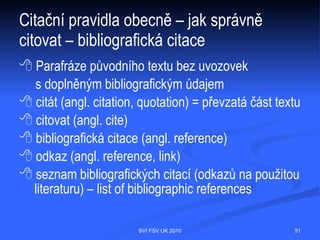 Pravidla pro práci s e-zdroji
  Licenční smlouvy
  Podle příslušných licenčních smluv je dovoleno elektronické zdroje používat
  výhradně pro osobní studijní a výzkumnou potřebu. Využití v komerční sféře je
  přísně zakázáno! Hromadné stahování dat z jednotlivých zdrojů zjevně
  převyšující aktuální osobní výzkumnou potřebu je považováno za porušení
  licenčních podmínek. Jakékoliv porušení výše uvedených pravidel může vést
  k zablokování přístupu ke zdroji pro celou UK! (Viz http://pez.cuni.cz/ezdroje.)
  Netiguette
  Jedná se o soubor pravidel pro chování uživatelů na síti (etika uživatelů sítě).
  Základní zásadou je ohleduplnost k ostatním uživatelům sítě a od ní jsou
  odvozena všechna ostatní pravidla, např.
        Citační pravidla
         Neomezujte zbytečně ostatní uživatele sítě.
         Neškoďte jiným lidem prostřednictvím sítě.
         Neobtěžujte ostatní lidi nevyžádanými zprávami.
         Hlídejte si své heslo a nesdělujte ho jiné osobě.
         Nepoužívejte akademickou síť ke komerčním účelům.
           (Viz http://knihovna.prf.cuni.cz/)
                                  SVI FSV UK 2010                                    51
 